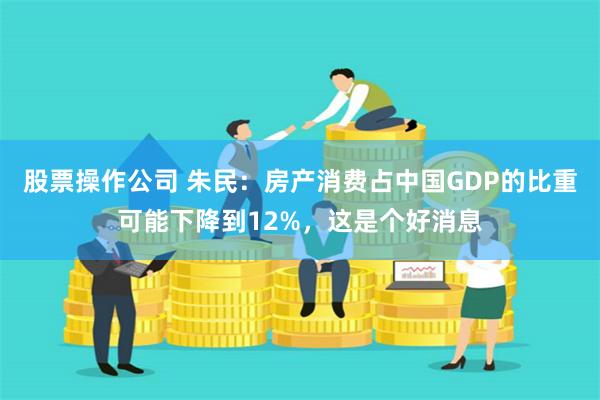 股票操作公司 朱民：房产消费占中国GDP的比重可能下降到12%，这是个好消息