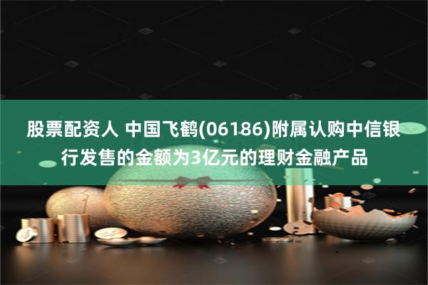 股票配资人 中国飞鹤(06186)附属认购中信银行发售的金额为3亿元的理财金融产品