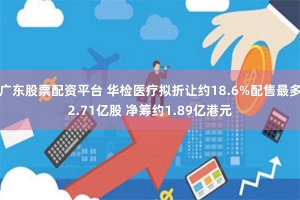 广东股票配资平台 华检医疗拟折让约18.6%配售最多2.71亿股 净筹约1.89亿港元