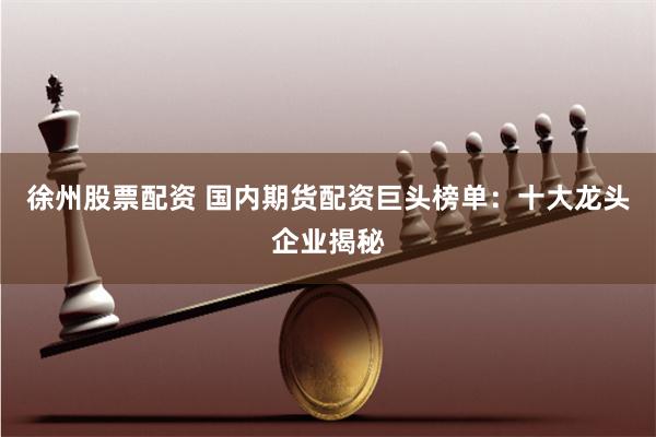 徐州股票配资 国内期货配资巨头榜单：十大龙头企业揭秘