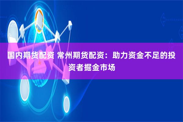 国内期货配资 常州期货配资：助力资金不足的投资者掘金市场
