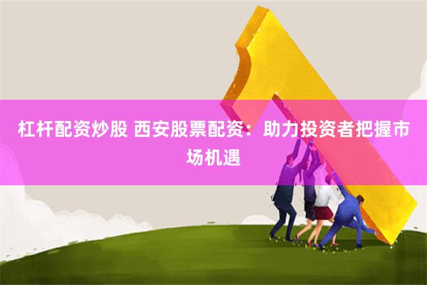 杠杆配资炒股 西安股票配资：助力投资者把握市场机遇